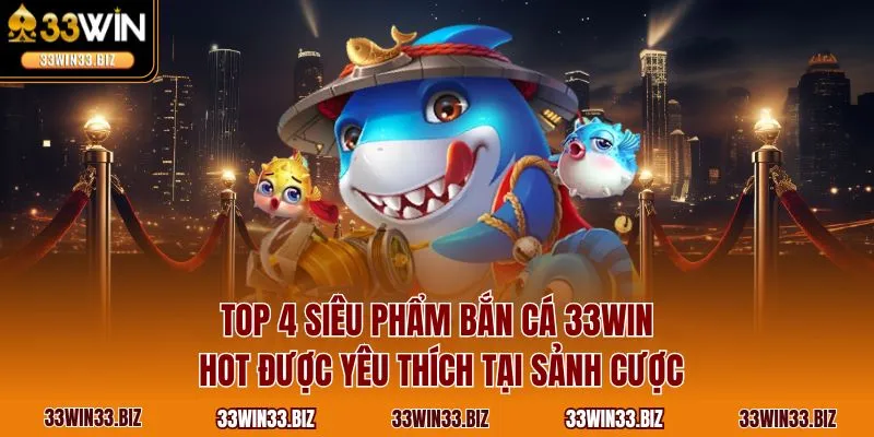 Top 4 siêu phẩm bắn cá 33WIN hot được yêu thích tại sảnh cược